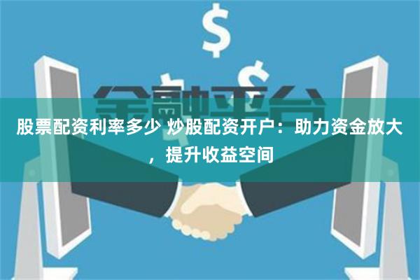 股票配資利率多少 炒股配資開戶：助力資金放大，提升收益空間