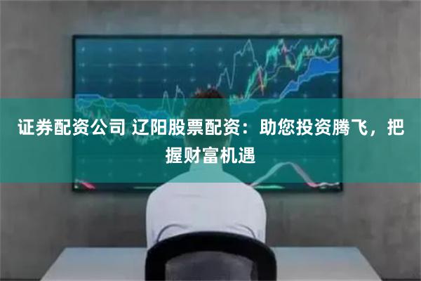 證券配資公司 遼陽股票配資:助您投資騰飛,把握財富機(jī)遇