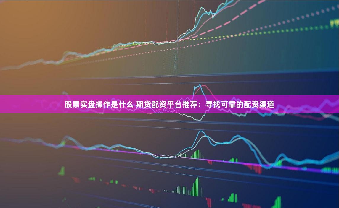 股票實(shí)盤操作是什么 期貨配資平臺(tái)推薦：尋找可靠的配資渠道
