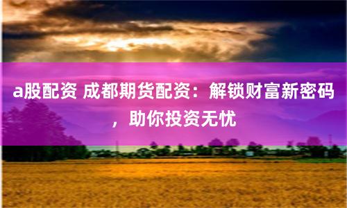 a股配資 成都期貨配資：解鎖財富新密碼，助你投資無憂